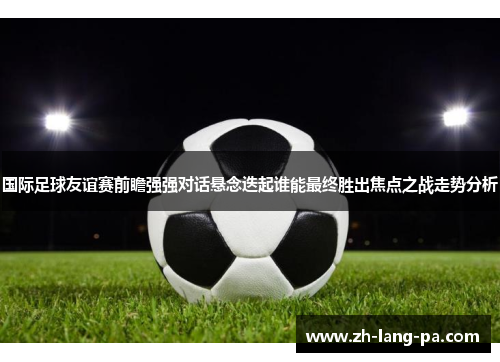 国际足球友谊赛前瞻强强对话悬念迭起谁能最终胜出焦点之战走势分析
