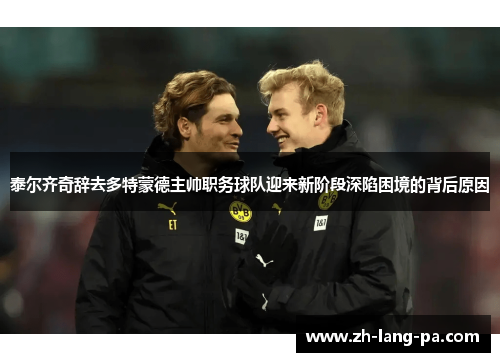 泰尔齐奇辞去多特蒙德主帅职务球队迎来新阶段深陷困境的背后原因 泰尔齐奇辞去多特蒙德主帅职务球队迎来新阶段深陷困境的背后原因