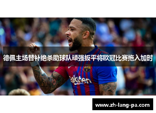 德佩主场替补绝杀助球队顽强扳平将欧冠比赛拖入加时 德佩主场替补绝杀助球队顽强扳平将欧冠比赛拖入加时